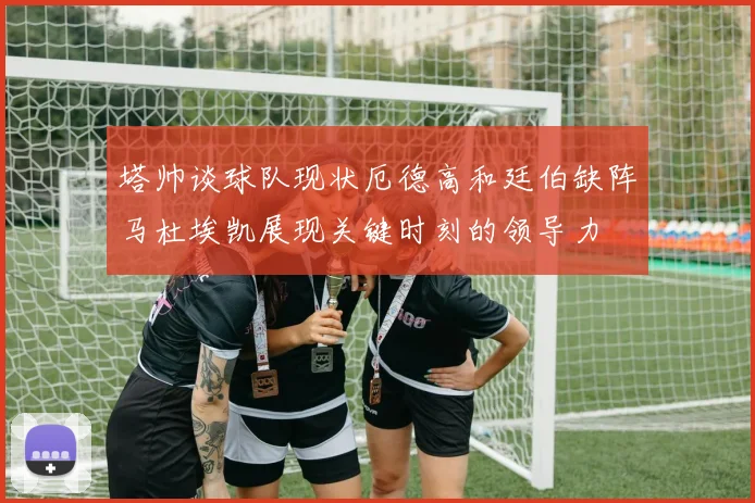 塔帅谈球队现状厄德高和廷伯缺阵马杜埃凯展现关键时刻的领导力
