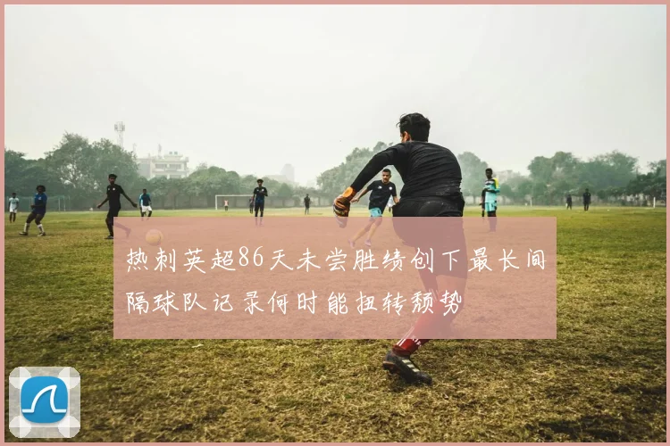 热刺英超86天未尝胜绩创下最长间隔球队记录何时能扭转颓势