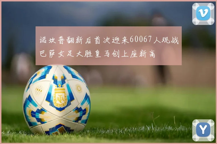 诺坎普翻新后首次迎来60067人观战巴萨女足大胜皇马创上座新高