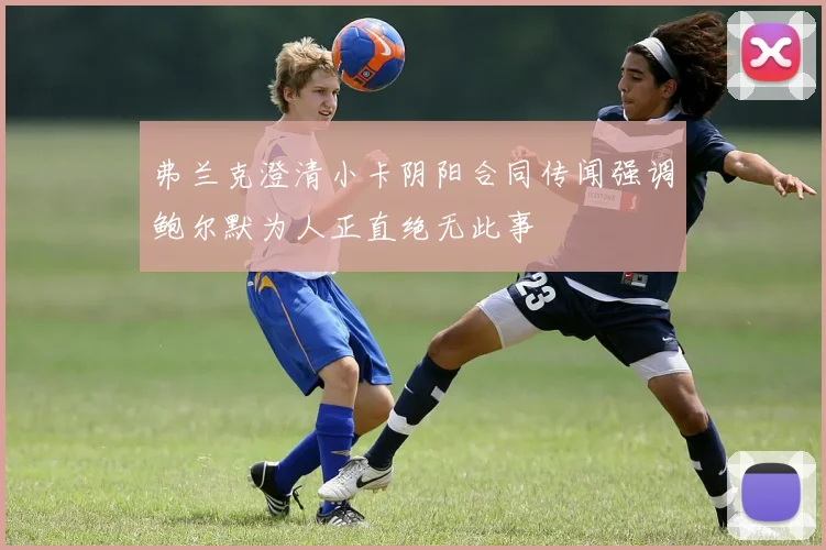 弗兰克澄清小卡阴阳合同传闻强调鲍尔默为人正直绝无此事