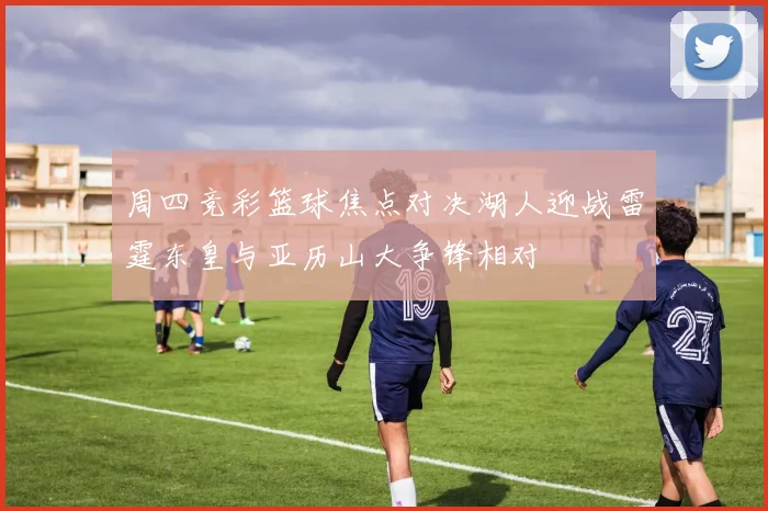 周四竞彩篮球焦点对决湖人迎战雷霆东皇与亚历山大争锋相对
