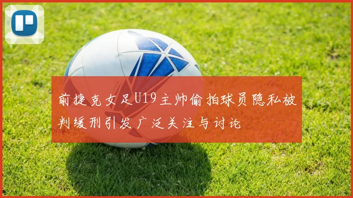 前捷克女足U19主帅偷拍球员隐私被判缓刑引发广泛关注与讨论