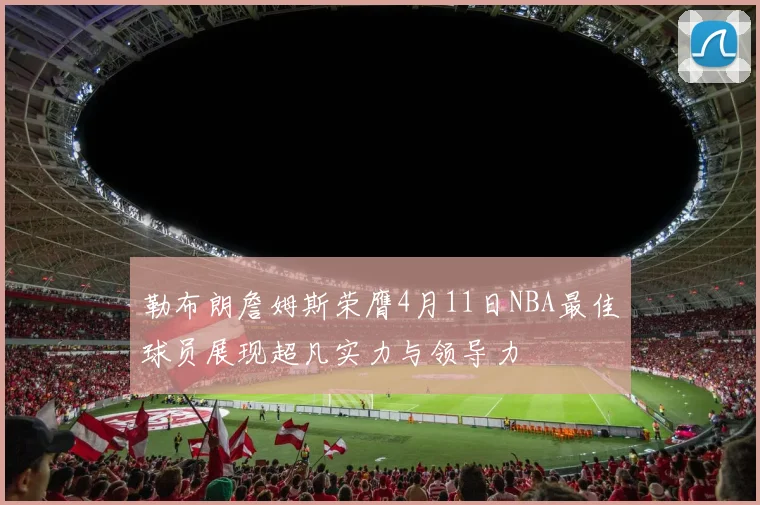 勒布朗詹姆斯荣膺4月11日NBA最佳球员展现超凡实力与领导力