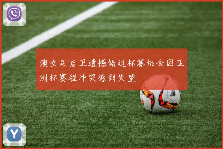 澳女足后卫遗憾错过杯赛机会因亚洲杯赛程冲突感到失望