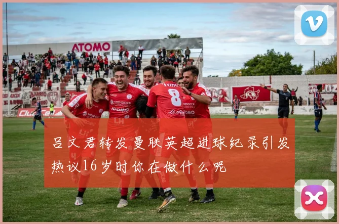 吕文君转发曼联英超进球纪录引发热议16岁时你在做什么呢