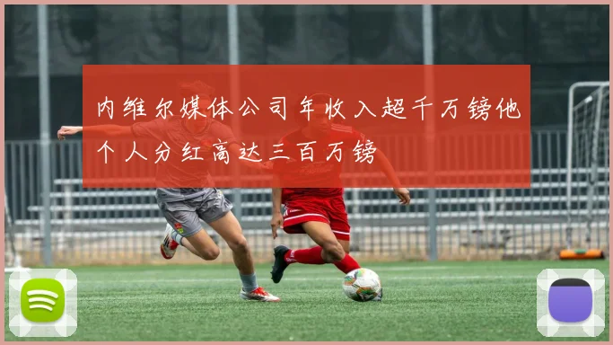 内维尔媒体公司年收入超千万镑他个人分红高达三百万镑