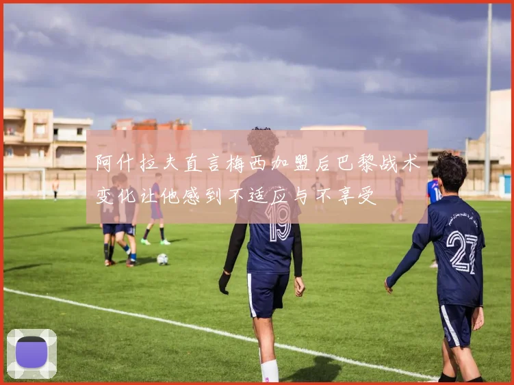 阿什拉夫直言梅西加盟后巴黎战术变化让他感到不适应与不享受