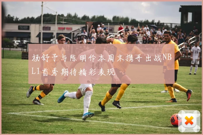 杨舒予与陈明伶本周末携手出战NBL1首秀期待精彩表现
