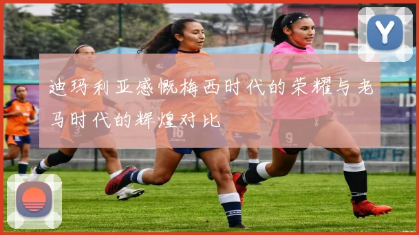 迪玛利亚感慨梅西时代的荣耀与老马时代的辉煌对比