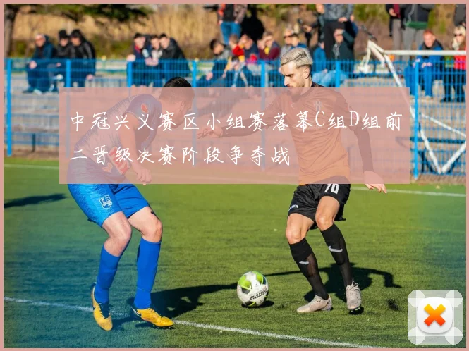 中冠兴义赛区小组赛落幕C组D组前二晋级决赛阶段争夺战