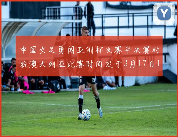 中国女足勇闯亚洲杯决赛半决赛对抗澳大利亚比赛时间定于3月17日18点
