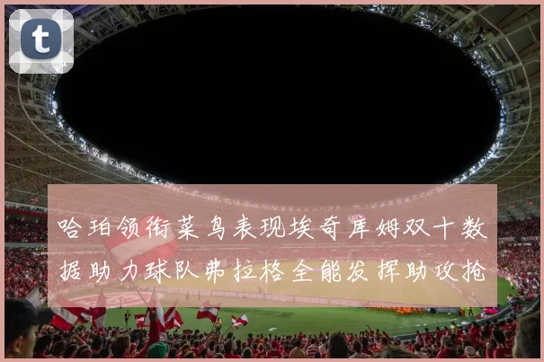 哈珀领衔菜鸟表现埃奇库姆双十数据助力球队弗拉格全能发挥助攻抢板双丰收