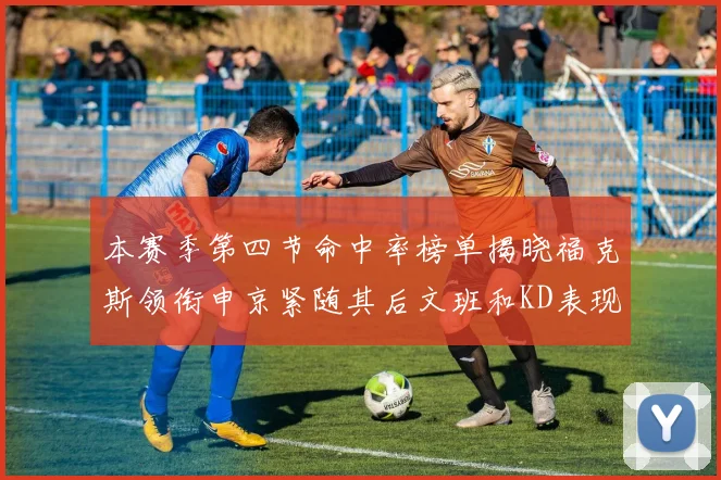 本赛季第四节命中率榜单揭晓福克斯领衔申京紧随其后文班和KD表现不俗